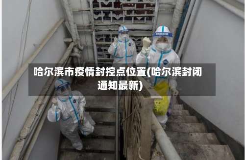 哈尔滨市疫情封控点位置(哈尔滨封闭通知最新)