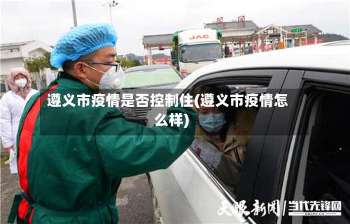 遵义市疫情是否控制住(遵义市疫情怎么样)-第2张图片