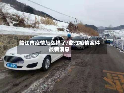 临江市疫情怎么样了/临江疫情案件最新消息