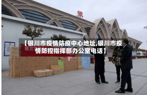 【银川市疫情防疫中心地址,银川市疫情防控指挥部办公室电话】