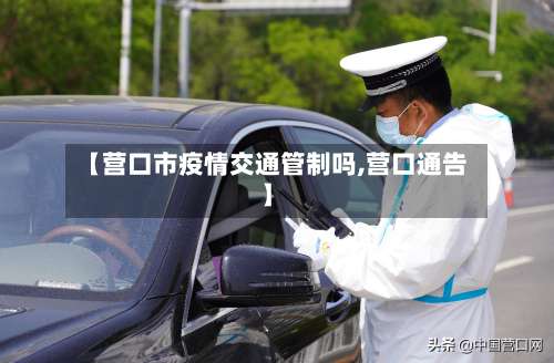 【营口市疫情交通管制吗,营口通告】