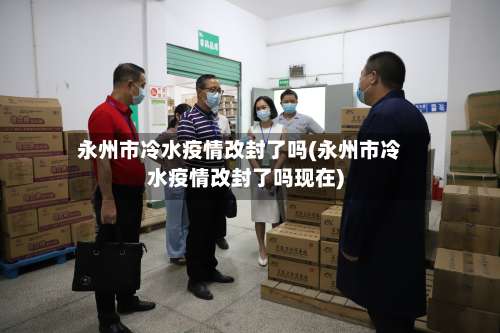 永州市冷水疫情改封了吗(永州市冷水疫情改封了吗现在)
