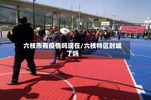 六枝市有疫情吗现在/六枝特区封城了吗