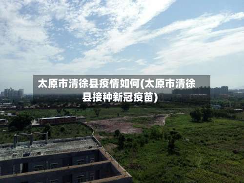 太原市清徐县疫情如何(太原市清徐县接种新冠疫苗)-第3张图片