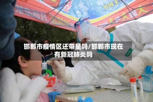 邯郸市疫情区还带星吗/邯郸市现在有新冠肺炎吗