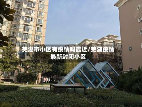 芜湖市小区有疫情吗最近/芜湖疫情最新封闭小区-第2张图片
