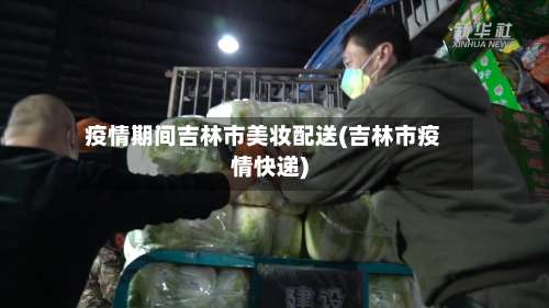 疫情期间吉林市美妆配送(吉林市疫情快递)