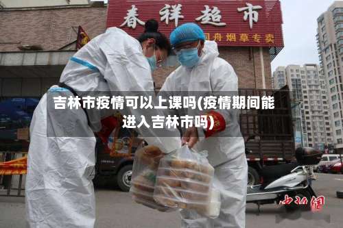 吉林市疫情可以上课吗(疫情期间能进入吉林市吗)