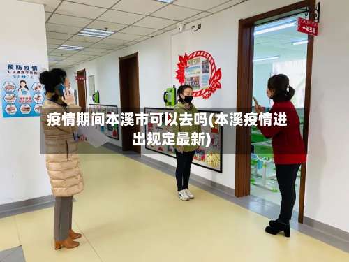 疫情期间本溪市可以去吗(本溪疫情进出规定最新)
