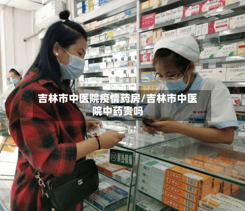 吉林市中医院疫情药房/吉林市中医院中药贵吗