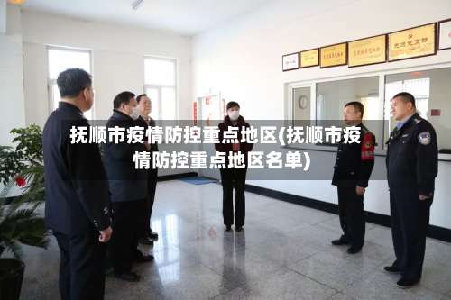 抚顺市疫情防控重点地区(抚顺市疫情防控重点地区名单)-第3张图片