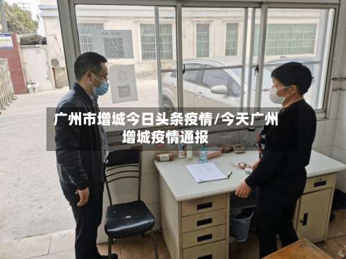 广州市增城今日头条疫情/今天广州增城疫情通报