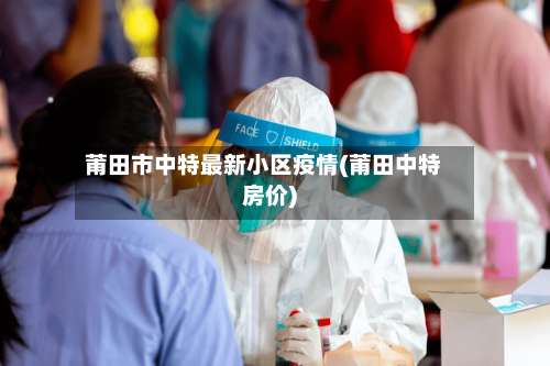 莆田市中特最新小区疫情(莆田中特房价)