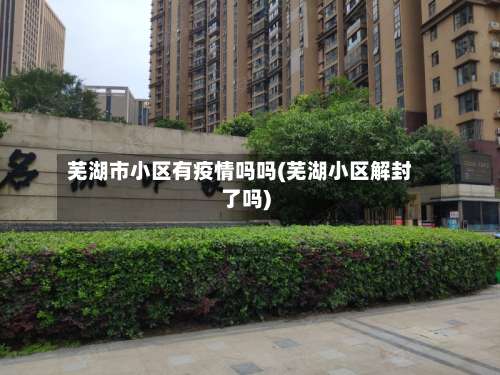 芜湖市小区有疫情吗吗(芜湖小区解封了吗)-第2张图片