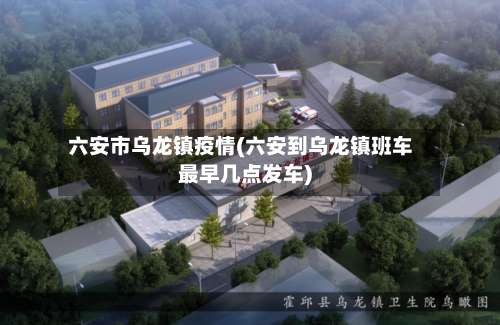 六安市乌龙镇疫情(六安到乌龙镇班车最早几点发车)