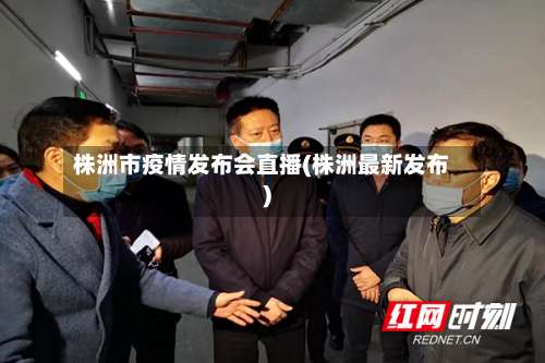 株洲市疫情发布会直播(株洲最新发布)