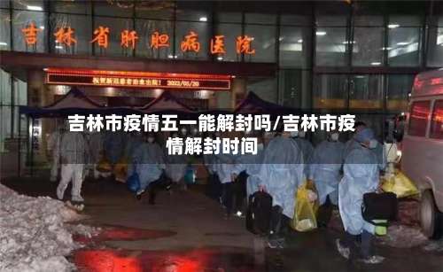 吉林市疫情五一能解封吗/吉林市疫情解封时间