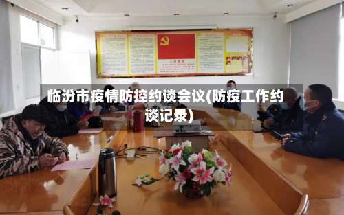 临汾市疫情防控约谈会议(防疫工作约谈记录)
