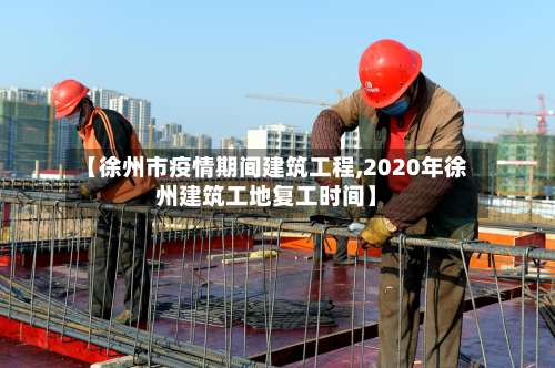 【徐州市疫情期间建筑工程,2020年徐州建筑工地复工时间】