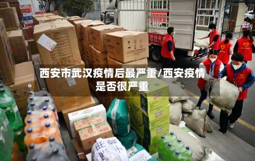 西安市武汉疫情后最严重/西安疫情是否很严重