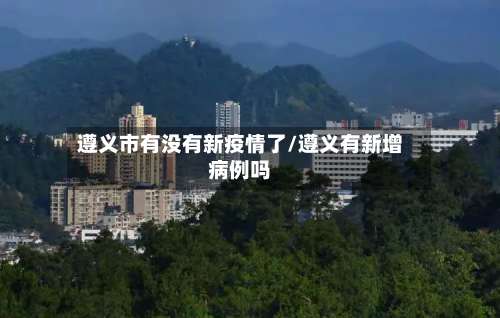 遵义市有没有新疫情了/遵义有新增病例吗