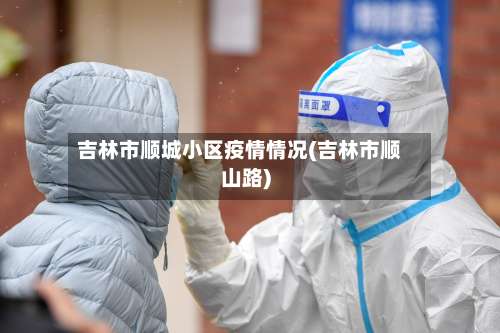 吉林市顺城小区疫情情况(吉林市顺山路)-第2张图片