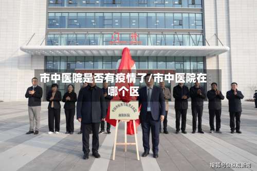 市中医院是否有疫情了/市中医院在哪个区