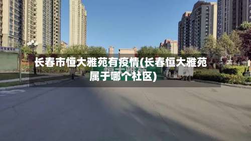 长春市恒大雅苑有疫情(长春恒大雅苑属于哪个社区)