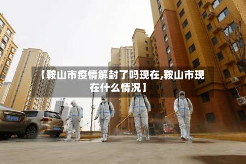 【鞍山市疫情解封了吗现在,鞍山市现在什么情况】