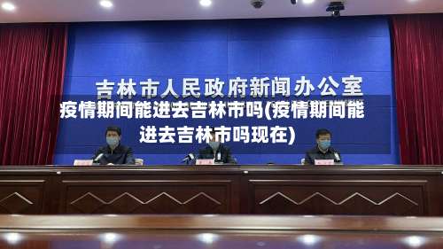 疫情期间能进去吉林市吗(疫情期间能进去吉林市吗现在)