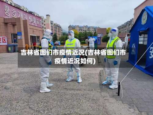 吉林省图们市疫情近况(吉林省图们市疫情近况如何)-第2张图片