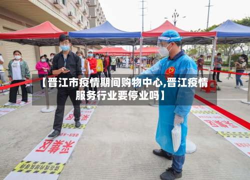 【晋江市疫情期间购物中心,晋江疫情服务行业要停业吗】