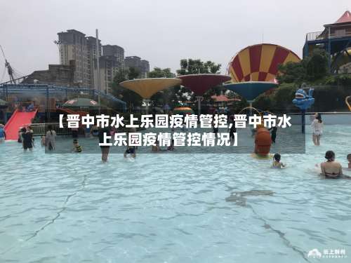 【晋中市水上乐园疫情管控,晋中市水上乐园疫情管控情况】-第2张图片