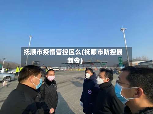 抚顺市疫情管控区么(抚顺市防控最新令)