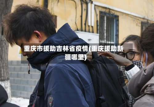 重庆市援助吉林省疫情(重庆援助新疆哪里)-第2张图片