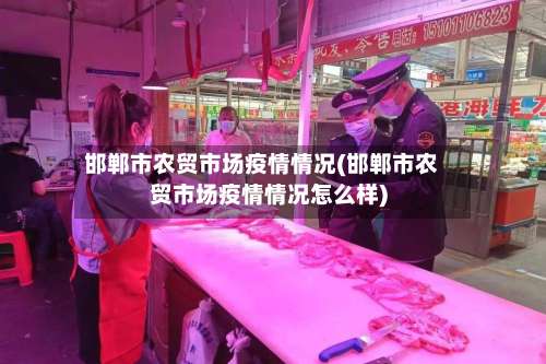 邯郸市农贸市场疫情情况(邯郸市农贸市场疫情情况怎么样)-第2张图片