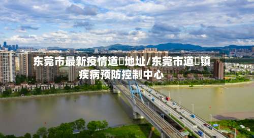 东莞市最新疫情道滘地址/东莞市道滘镇疾病预防控制中心