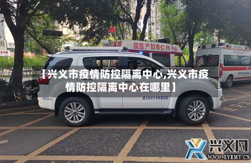 【兴义市疫情防控隔离中心,兴义市疫情防控隔离中心在哪里】