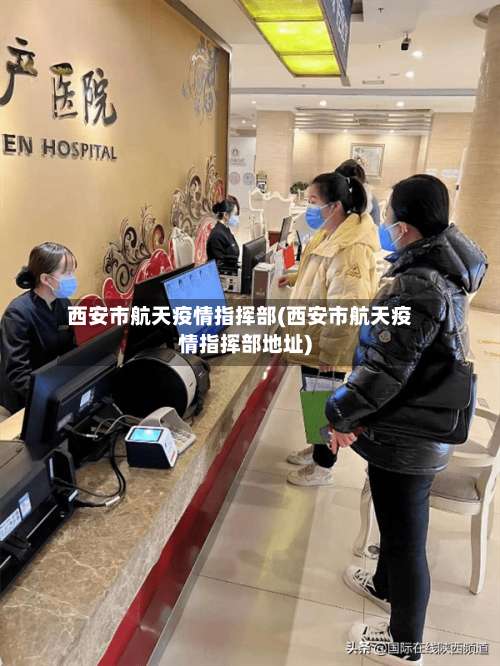 西安市航天疫情指挥部(西安市航天疫情指挥部地址)-第2张图片