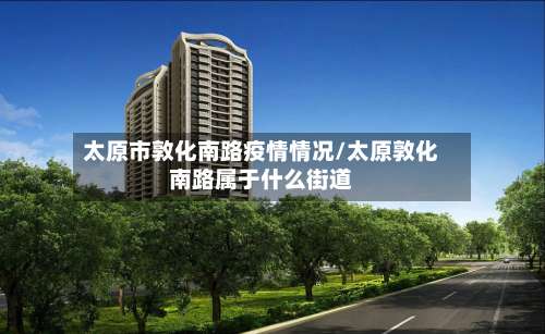 太原市敦化南路疫情情况/太原敦化南路属于什么街道