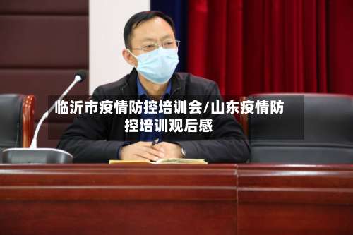 临沂市疫情防控培训会/山东疫情防控培训观后感-第2张图片