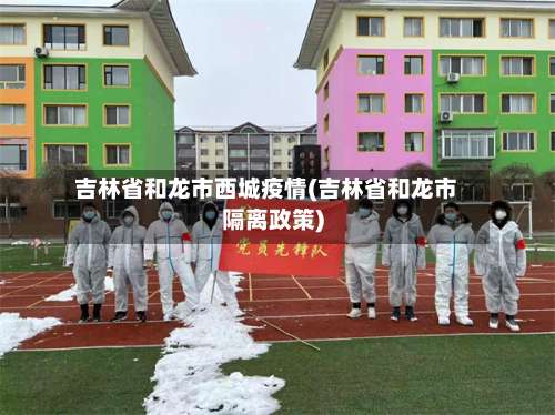 吉林省和龙市西城疫情(吉林省和龙市隔离政策)
