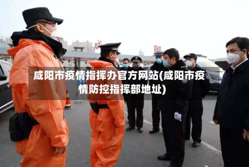 咸阳市疫情指挥办官方网站(咸阳市疫情防控指挥部地址)-第2张图片