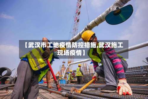 【武汉市工地疫情防控措施,武汉施工现场疫情】
