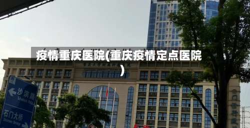 疫情重庆医院(重庆疫情定点医院)-第2张图片