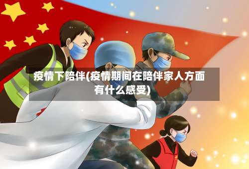 疫情下陪伴(疫情期间在陪伴家人方面有什么感受)-第2张图片