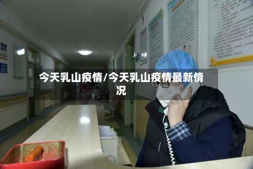 今天乳山疫情/今天乳山疫情最新情况