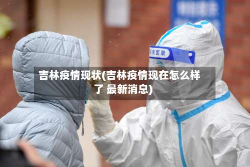 吉林疫情现状(吉林疫情现在怎么样了 最新消息)