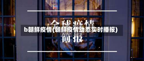 b朝鲜疫情(朝鲜疫情动态实时播报)