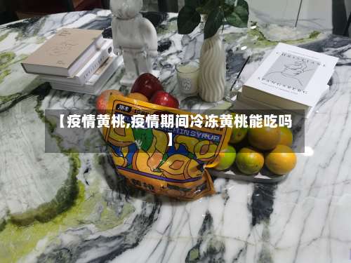 【疫情黄桃,疫情期间冷冻黄桃能吃吗】-第3张图片
